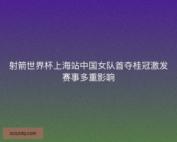 射箭世界杯上海站中国女队首夺桂冠激发赛事多重影响