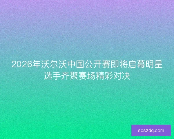 2026年沃尔沃中国公开赛即将启幕明星选手齐聚赛场精彩对决