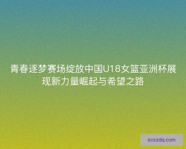 青春逐梦赛场绽放中国U18女篮亚洲杯展现新力量崛起与希望之路