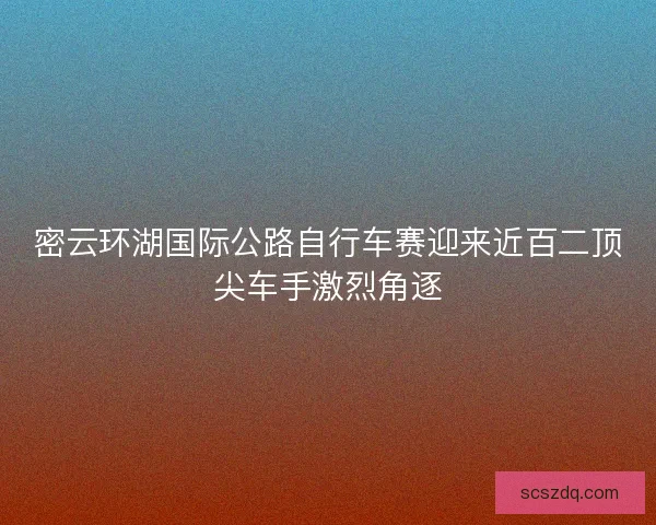 密云环湖国际公路自行车赛迎来近百二顶尖车手激烈角逐