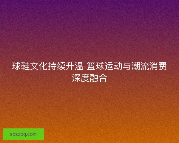 球鞋文化持续升温 篮球运动与潮流消费深度融合