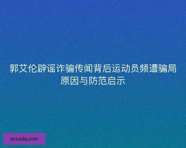 郭艾伦辟谣诈骗传闻背后运动员频遭骗局原因与防范启示