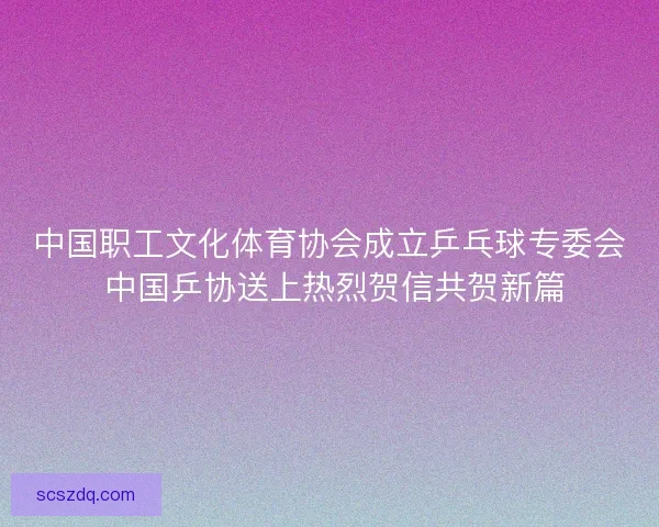 中国职工文化体育协会成立乒乓球专委会 中国乒协送上热烈贺信共贺新篇