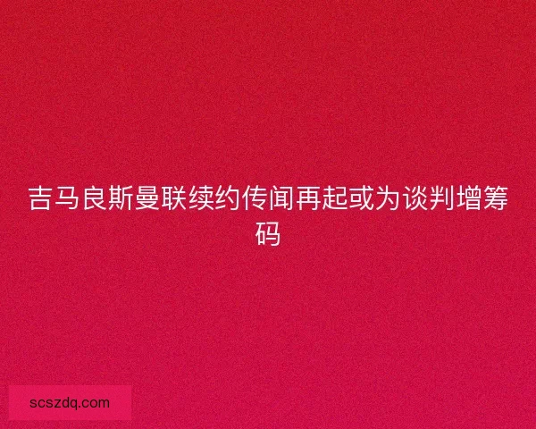 吉马良斯曼联续约传闻再起或为谈判增筹码