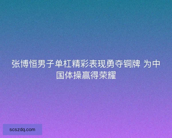 张博恒男子单杠精彩表现勇夺铜牌 为中国体操赢得荣耀