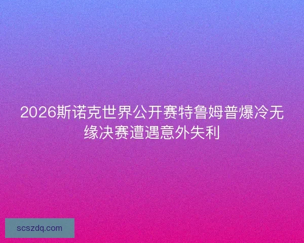 2026斯诺克世界公开赛特鲁姆普爆冷无缘决赛遭遇意外失利