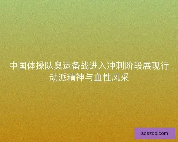 中国体操队奥运备战进入冲刺阶段展现行动派精神与血性风采 中国体操队奥运备战进入冲刺阶段展现行动派精神与血性风采