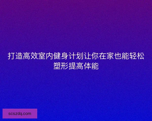 打造高效室内健身计划让你在家也能轻松塑形提高体能