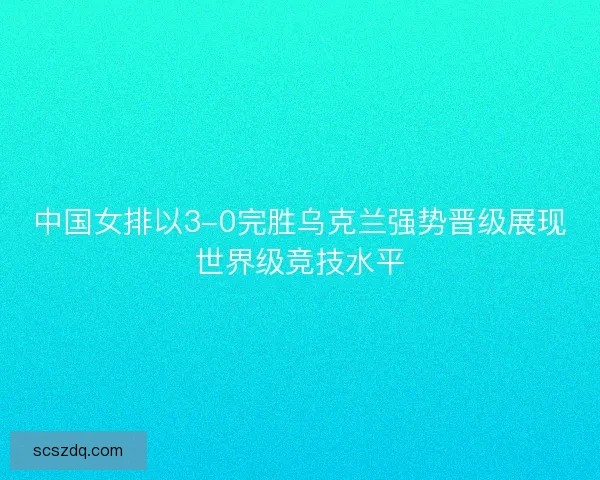 中国女排以3-0完胜乌克兰强势晋级展现世界级竞技水平 中国女排以3-0完胜乌克兰强势晋级展现世界级竞技水平