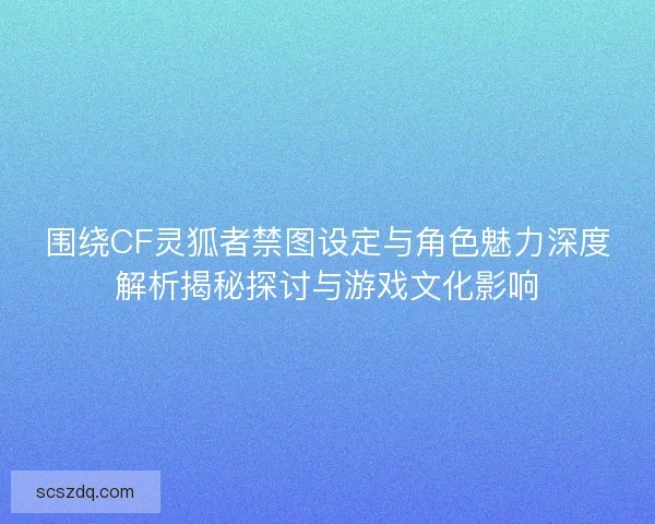 围绕CF灵狐者禁图设定与角色魅力深度解析揭秘探讨与游戏文化影响