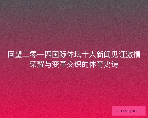 回望二零一四国际体坛十大新闻见证激情荣耀与变革交织的体育史诗