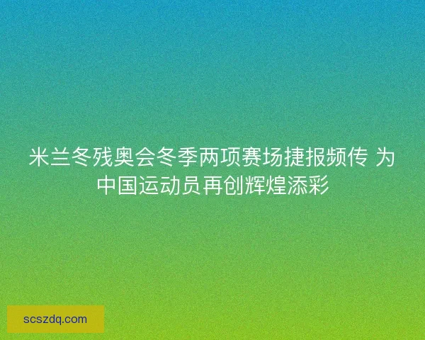 米兰冬残奥会冬季两项赛场捷报频传 为中国运动员再创辉煌添彩