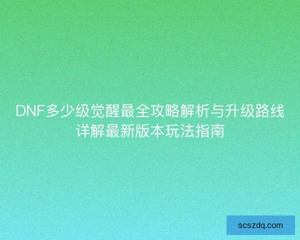 DNF多少级觉醒最全攻略解析与升级路线详解最新版本玩法指南