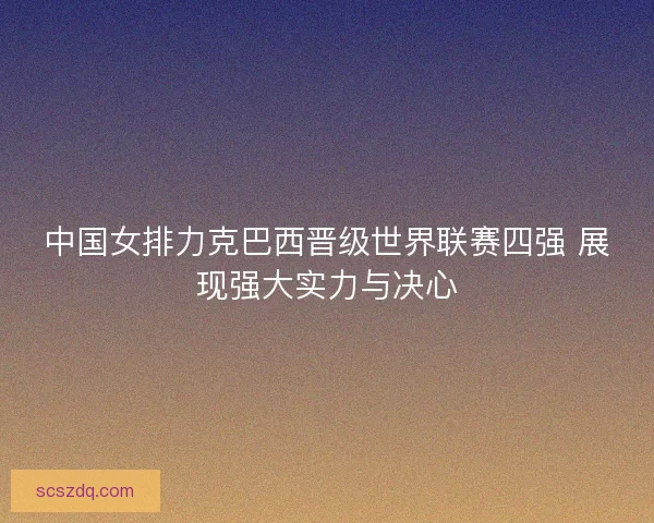中国女排力克巴西晋级世界联赛四强 展现强大实力与决心