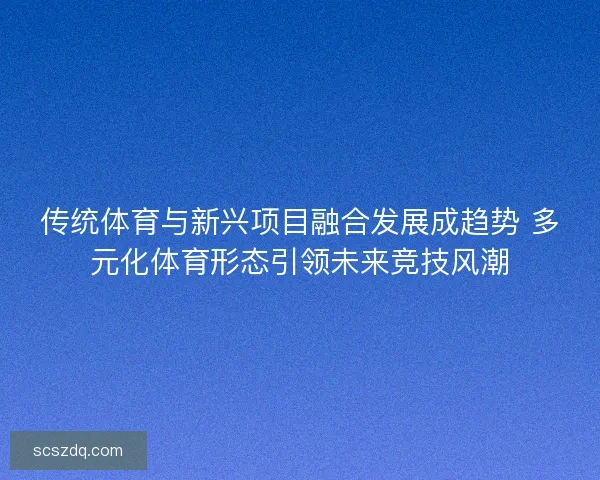 传统体育与新兴项目融合发展成趋势 多元化体育形态引领未来竞技风潮