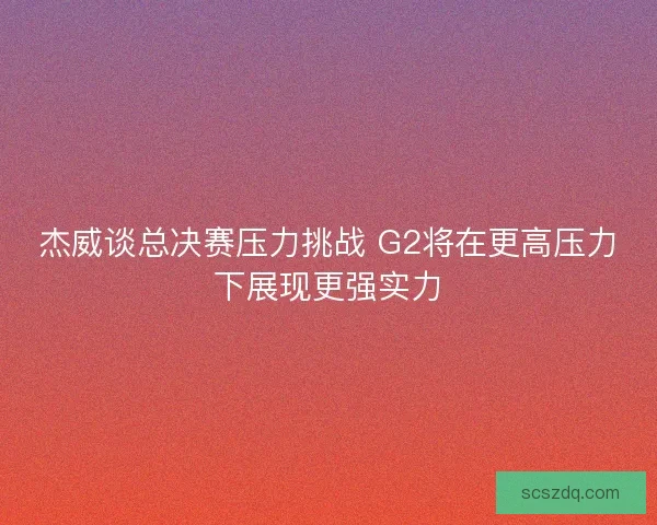 杰威谈总决赛压力挑战 G2将在更高压力下展现更强实力