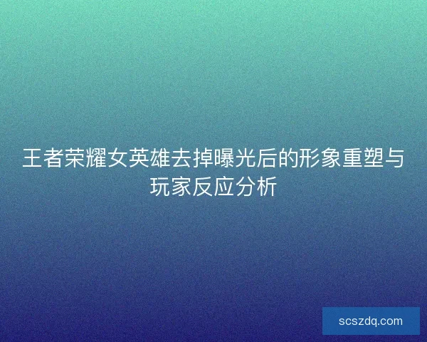 王者荣耀女英雄去掉曝光后的形象重塑与玩家反应分析