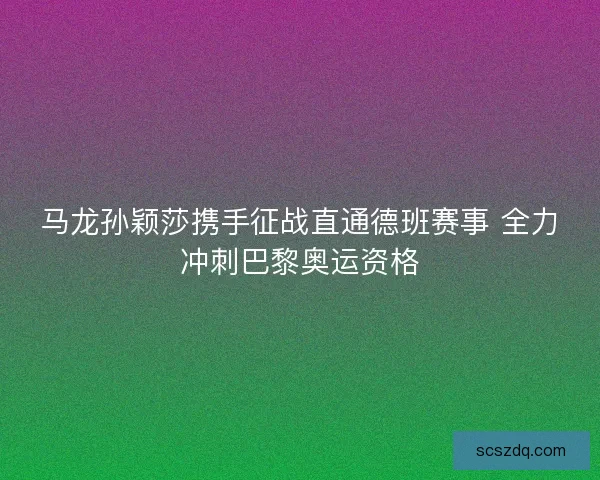 马龙孙颖莎携手征战直通德班赛事 全力冲刺巴黎奥运资格 马龙孙颖莎携手征战直通德班赛事 全力冲刺巴黎奥运资格