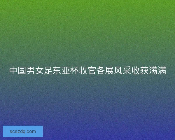 中国男女足东亚杯收官各展风采收获满满
